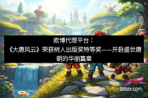 欧博代理平台:《大唐风云》荣获树人出版奖特等奖——开启盛世唐朝的华丽篇章