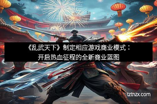 《乱武天下》制定相应游戏商业模式:开启热血征程的全新商业蓝图